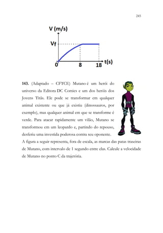 245
243
143. (Adaptado – CFTCE) Mutano é um herói do
universo da Editora DC Comics e um dos heróis dos
Jovens Titãs. Ele pode se transformar em qualquer
animal existente ou que já existiu (dinossauros, por
exemplo), mas qualquer animal em que se transforme é
verde. Para atacar rapidamente um vilão, Mutano se
transformou em um leopardo e, partindo do repouso,
desferiu uma investida poderosa contra seu oponente.
A figura a seguir representa, fora de escala, as marcas das patas traseiras
de Mutano, com intervalo de 1 segundo entre elas. Calcule a velocidade
de Mutano no ponto C da trajetória.
 