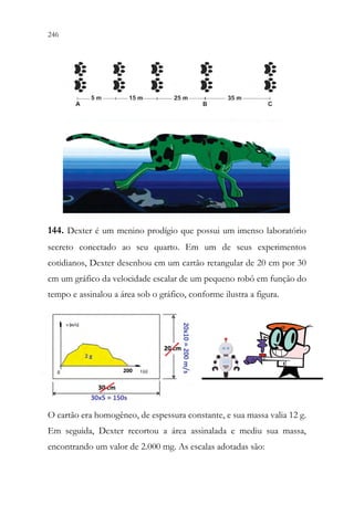 246 244
144. Dexter é um menino prodígio que possui um imenso laboratório
secreto conectado ao seu quarto. Em um de seus experimentos
cotidianos, Dexter desenhou em um cartão retangular de 20 cm por 30
cm um gráfico da velocidade escalar de um pequeno robô em função do
tempo e assinalou a área sob o gráfico, conforme ilustra a figura.
O cartão era homogêneo, de espessura constante, e sua massa valia 12 g.
Em seguida, Dexter recortou a área assinalada e mediu sua massa,
encontrando um valor de 2.000 mg. As escalas adotadas são:
 