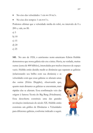 247
245
• No eixo das velocidades: 1 cm  10 m/s.
• No eixo dos tempos: 1 cm  5 s.
Podemos afirmar que a velocidade média do robô, no intervalo de 0 a
200 s, vale, no SI:
a) 5
b) 10
c) 15
d) 20
e) 25
145. No ano de 1924, o astrônomo norte-americano Edwin Hubble
demonstrou que nossa galáxia não era a única. Havia, na verdade, muitas
outras (cerca de 400 bilhões), intercaladas por trechos imensos de espaço
vazio. Hubble então decidiu medir as distâncias que separam as galáxias
(relacionando seu brilho com sua distância) e as
velocidades com que essas galáxias se afastam umas
das outras (Efeito Doppler), observando que,
quanto mais distantes as galáxias se encontram, mais
rápidas elas se afastam. Essa confirmação veio dar
origem à famosa Teoria do Big Bang (Friedmann).
Essa descoberta constituiu uma das grandes
revoluções intelectuais do século XX. Hubble então
construiu um gráfico de Distâncias x Velocidades
para diferentes galáxias, conforme indicado a seguir.
 