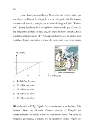 248 246
James Isaac Neutron (Jimmy Neutron) é um menino gênio que
tem alguns problemas de adaptação a seus colegas de sala. Ele inventa
um monte de coisas e, sempre que tem uma ideia genial, fala: “Ideias a
mil!”. Jimmy decidiu analisar esse gráfico. Considerando que a Teoria do
Big Bang esteja correta, ou seja, que, no início de nosso universo, todas
as galáxias estavam juntas (d = 0) na época da explosão, de acordo com
o gráfico, Jimmy encontrou a idade de nosso universo como sendo:
a) 4,5 bilhões de anos.
b) 12 bilhões de anos.
c) 15 bilhões de anos.
d) 18 bilhões de anos.
e) 20 bilhões de anos.
146. (Adaptado – UFRJ) Capitão Caverna não nasceu na América, Ásia,
Europa, África ou Oceania. Caverna nasceu na Pangeia. um
supercontinente que reunia todos os continentes atuais. Por causa de
processos geológicos, a Pangeia foi se separando, dando origem aos
 