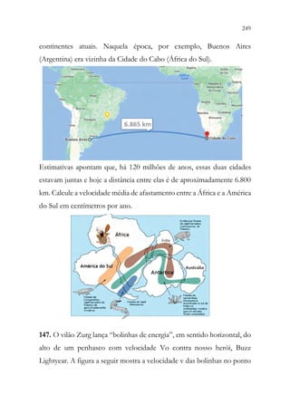 249
247
continentes atuais. Naquela época, por exemplo, Buenos Aires
(Argentina) era vizinha da Cidade do Cabo (África do Sul).
Estimativas apontam que, há 120 milhões de anos, essas duas cidades
estavam juntas e hoje a distância entre elas é de aproximadamente 6.800
km. Calcule a velocidade média de afastamento entre a África e a América
do Sul em centímetros por ano.
147. O vilão Zurg lança “bolinhas de energia”, em sentido horizontal, do
alto de um penhasco com velocidade Vo contra nosso herói, Buzz
Lightyear. A figura a seguir mostra a velocidade v das bolinhas no ponto
 
