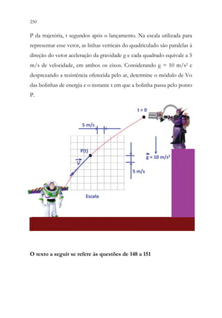 250 248
P da trajetória, t segundos após o lançamento. Na escala utilizada para
representar esse vetor, as linhas verticais do quadriculado são paralelas à
direção do vetor aceleração da gravidade g e cada quadrado equivale a 5
m/s de velocidade, em ambos os eixos. Considerando g = 10 m/s2 e
desprezando a resistência oferecida pelo ar, determine o módulo de Vo
das bolinhas de energia e o instante t em que a bolinha passa pelo ponto
P.
O texto a seguir se refere às questões de 148 a 151
 