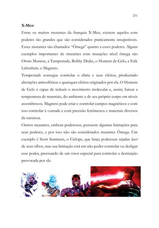 251
249
X-Men
Entre os muitos mutantes da franquia X-Men, existem aqueles com
poderes tão grandes que são considerados praticamente insuperáveis.
Esses mutantes são chamados “Ômega” quanto a esses poderes. Alguns
exemplos importantes de mutantes com mutações nível ômega são
Ororo Munroe, a Tempestade, Bobby Drake, o Homem de Gelo, e Erik
Lehnsherr, o Magneto.
Tempestade consegue controlar o clima e seus efeitos, produzindo
alterações atmosféricas e quaisquer efeitos originados por ela. O Homem
de Gelo é capaz de reduzir o movimento molecular e, assim, baixar a
temperatura de materiais, do ambiente e de seu próprio corpo em níveis
assombrosos. Magneto pode criar e controlar campos magnéticos e com
isso controlar à vontade e com precisão fenômenos e materiais diversos
da natureza.
Outros mutantes, embora poderosos, possuem algumas limitações para
seus poderes, e por isso não são considerados mutantes Ômega. Um
exemplo é Scott Summers, o Ciclope, que lança poderosas rajadas laser
de seus olhos, mas sua limitação está em não poder controlar ou desligar
esse poder, precisando de um visor especial para controlar a destruição
provocada por ele.
 