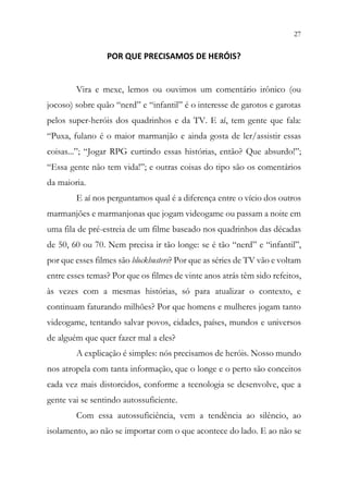 27
25
POR QUE PRECISAMOS DE HERÓIS?
Vira e mexe, lemos ou ouvimos um comentário irônico (ou
jocoso) sobre quão “nerd” e “infantil” é o interesse de garotos e garotas
pelos super-heróis dos quadrinhos e da TV. E aí, tem gente que fala:
“Puxa, fulano é o maior marmanjão e ainda gosta de ler/assistir essas
coisas...”; “Jogar RPG curtindo essas histórias, então? Que absurdo!”;
“Essa gente não tem vida!”; e outras coisas do tipo são os comentários
da maioria.
E aí nos perguntamos qual é a diferença entre o vício dos outros
marmanjões e marmanjonas que jogam videogame ou passam a noite em
uma fila de pré-estreia de um filme baseado nos quadrinhos das décadas
de 50, 60 ou 70. Nem precisa ir tão longe: se é tão “nerd” e “infantil”,
por que esses filmes são blockbusters? Por que as séries de TV vão e voltam
entre esses temas? Por que os filmes de vinte anos atrás têm sido refeitos,
às vezes com a mesmas histórias, só para atualizar o contexto, e
continuam faturando milhões? Por que homens e mulheres jogam tanto
videogame, tentando salvar povos, cidades, países, mundos e universos
de alguém que quer fazer mal a eles?
A explicação é simples: nós precisamos de heróis. Nosso mundo
nos atropela com tanta informação, que o longe e o perto são conceitos
cada vez mais distorcidos, conforme a tecnologia se desenvolve, que a
gente vai se sentindo autossuficiente.
Com essa autossuficiência, vem a tendência ao silêncio, ao
isolamento, ao não se importar com o que acontece do lado. E ao não se
 