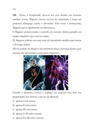 252 250
148. Ororo, a Tempestade, eleva-se aos céus durante um ferrenho
combate contra Magneto, invoca nuvens de tempestade e lança um
poderoso relâmpago contra o adversário. Para evitar a eletrocussão,
Magneto pensa rapidamente em alternativas:
I) Magneto poderia mudar o caminho da corrente elétrica gerando um
campo magnético que varia no tempo.
II) Magneto poderia usar uma torre de transmissão metálica para aterrar
a descarga elétrica.
III) Os poderes de Magneto não permitem afetar a descarga elétrica, pois
elétrons não apresentam componente magnético.
Escolha a alternativa correta e explique sua resposta com base nas
propriedades dos elétrons e nas leis de Maxwell:
a) apenas I está correta.
b) apenas II está correta.
c) apenas III está correta.
d) apenas I e II estão corretas.
e) apenas II e III estão corretas.
 