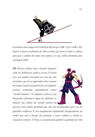 257
255
Considere uma rampa com inclinação θ, em que senθ= 0,6 e cosθ= 0,8.
Qual é o menor coeficiente de atrito estático (µ) entre as rodas e o plano
para que a cadeira de rodas não patine, ou seja, tenha aderência para
conseguir subir?
153. Poucos sabem, mas o Gavião Arqueiro
sofre de deficiência auditiva severa. O herói
teve sua audição lesionada em uma de suas
aventuras, que foi se agravando com o passar
do tempo, a ponto de precisar de um implante
coclear, conhecido popularmente como
“ouvido biônico”. O implante coclear é um
dispositivo eletrônico capaz de substituir as
funções das células do ouvido interno de
pessoas com surdez profunda que não são beneficiadas pelo uso de
aparelhos auditivos. É um equipamento implantado cirurgicamente na
orelha que tem a função de estimular o nervo auditivo e recriar as
sensações sonoras. A Física é essencial para garantir a qualidade de vida
 