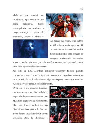 259
257
idade de um caminhão em
movimento que continha uma
carga radioativa. Como
consequência do acidente, a
carga começa a vazar do
caminhão, cegando Murdock.
Ao perder sua visão, seus outros
sentidos ficam mais aguçados. O
ouvido e o cérebro do Demolidor
funcionam como uma espécie de
receptor aprimorado de ondas
sonoras, recebendo, assim, as informações ao seu redor e podendo isolar
uma delas quando ele se concentra.
No filme de 2003, Murdock consegue “enxergar” Elektra quando
começa a chover. O som da água batendo em seu corpo funciona como
uma espécie de geolocalização ou algo muito parecido com o aparelho
Kinect do videogame X-box (Microsoft).
O Kinect é um aparelho formado
por uma câmera de alta qualidade,
capaz de detectar movimentos em
3D aliado a sensores de movimento.
Os microfones embutidos no
dispositivo são capazes de detectar
a voz de seus usuários e isolar o som
ambiente, além de identificar e
 