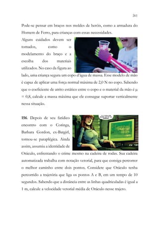 261
259
Pode-se pensar em braços nos moldes de heróis, como a armadura do
Homem de Ferro, para crianças com essas necessidades.
Alguns cuidados devem ser
tomados, como o
modelamento do braço e a
escolha dos materiais
utilizados. No caso da figura ao
lado, uma criança segura um copo d’água de massa. Esse modelo de mão
é capaz de aplicar uma força normal máxima de 2,0 N no copo. Sabendo
que o coeficiente de atrito estático entre o copo e o material da mão é µ
= 0,8, calcule a massa máxima que ele consegue suportar verticalmente
nessa situação.
156. Depois de seu fatídico
encontro com o Coringa,
Barbara Gordon, ex-Batgirl,
tornou-se paraplégica. Ainda
assim, assumiu a identidade de
Oráculo, enfrentando o crime mesmo na cadeira de rodas. Sua cadeira
automatizada trabalha com notação vetorial, para que consiga percorrer
o melhor caminho entre dois pontos. Considere que Oráculo tenha
percorrido a trajetória que liga os pontos A e B, em um tempo de 10
segundos. Sabendo que a distância entre as linhas quadriculadas é igual a
1 m, calcule a velocidade vetorial média de Oráculo nesse trajeto.
 
