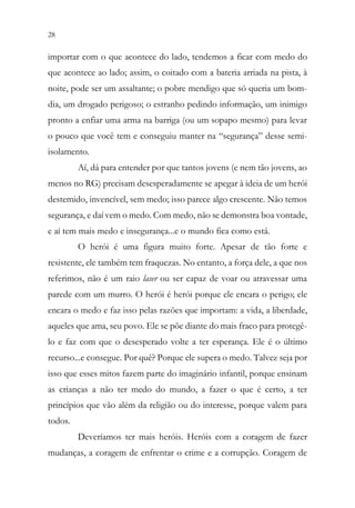 28 26
importar com o que acontece do lado, tendemos a ficar com medo do
que acontece ao lado; assim, o coitado com a bateria arriada na pista, à
noite, pode ser um assaltante; o pobre mendigo que só queria um bom-
dia, um drogado perigoso; o estranho pedindo informação, um inimigo
pronto a enfiar uma arma na barriga (ou um sopapo mesmo) para levar
o pouco que você tem e conseguiu manter na “segurança” desse semi-
isolamento.
Aí, dá para entender por que tantos jovens (e nem tão jovens, ao
menos no RG) precisam desesperadamente se apegar à ideia de um herói
destemido, invencível, sem medo; isso parece algo crescente. Não temos
segurança, e daí vem o medo. Com medo, não se demonstra boa vontade,
e aí tem mais medo e insegurança...e o mundo fica como está.
O herói é uma figura muito forte. Apesar de tão forte e
resistente, ele também tem fraquezas. No entanto, a força dele, a que nos
referimos, não é um raio laser ou ser capaz de voar ou atravessar uma
parede com um murro. O herói é herói porque ele encara o perigo; ele
encara o medo e faz isso pelas razões que importam: a vida, a liberdade,
aqueles que ama, seu povo. Ele se põe diante do mais fraco para protegê-
lo e faz com que o desesperado volte a ter esperança. Ele é o último
recurso...e consegue. Por quê? Porque ele supera o medo. Talvez seja por
isso que esses mitos fazem parte do imaginário infantil, porque ensinam
as crianças a não ter medo do mundo, a fazer o que é certo, a ter
princípios que vão além da religião ou do interesse, porque valem para
todos.
Deveríamos ter mais heróis. Heróis com a coragem de fazer
mudanças, a coragem de enfrentar o crime e a corrupção. Coragem de
 