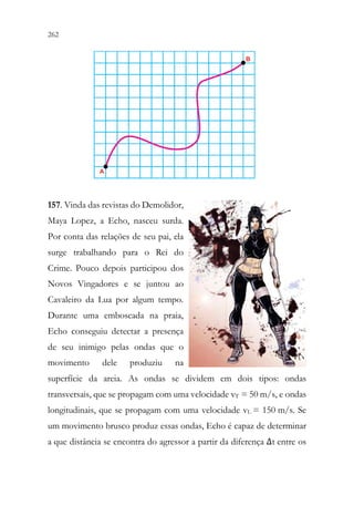 262 260
157. Vinda das revistas do Demolidor,
Maya Lopez, a Echo, nasceu surda.
Por conta das relações de seu pai, ela
surge trabalhando para o Rei do
Crime. Pouco depois participou dos
Novos Vingadores e se juntou ao
Cavaleiro da Lua por algum tempo.
Durante uma emboscada na praia,
Echo conseguiu detectar a presença
de seu inimigo pelas ondas que o
movimento dele produziu na
superfície da areia. As ondas se dividem em dois tipos: ondas
transversais, que se propagam com uma velocidade vT = 50 m/s, e ondas
longitudinais, que se propagam com uma velocidade vL = 150 m/s. Se
um movimento brusco produz essas ondas, Echo é capaz de determinar
a que distância se encontra do agressor a partir da diferença Δt entre os
 