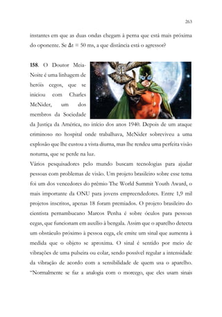 263
261
instantes em que as duas ondas chegam à perna que está mais próxima
do oponente. Se Δt = 50 ms, a que distância está o agressor?
158. O Doutor Meia-
Noite é uma linhagem de
heróis cegos, que se
iniciou com Charles
McNider, um dos
membros da Sociedade
da Justiça da América, no início dos anos 1940. Depois de um ataque
criminoso no hospital onde trabalhava, McNider sobreviveu a uma
explosão que lhe custou a vista diurna, mas lhe rendeu uma perfeita visão
noturna, que se perde na luz.
Vários pesquisadores pelo mundo buscam tecnologias para ajudar
pessoas com problemas de visão. Um projeto brasileiro sobre esse tema
foi um dos vencedores do prêmio The World Summit Youth Award, o
mais importante da ONU para jovens empreendedores. Entre 1,9 mil
projetos inscritos, apenas 18 foram premiados. O projeto brasileiro do
cientista pernambucano Marcos Penha é sobre óculos para pessoas
cegas, que funcionam em auxílio à bengala. Assim que o aparelho detecta
um obstáculo próximo à pessoa cega, ele emite um sinal que aumenta à
medida que o objeto se aproxima. O sinal é sentido por meio de
vibrações de uma pulseira ou colar, sendo possível regular a intensidade
da vibração de acordo com a sensibilidade de quem usa o aparelho.
“Normalmente se faz a analogia com o morcego, que eles usam sinais
 