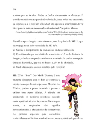 264 262
sonoros para se localizar. Então, os óculos têm sensores de ultrassom. É
emitido umsinal sonoroque vai até oobstáculo, bate e refleteissoem questão
de segundos e aí o cego tem um feedback tátil aqui que é uma vibração. E vai
dizer para ele mais ou menos onde está o obstáculo”, explicou Marcos.
Fonte: (http://g1.globo.com/globo-news/noticia/2015/06/brasileiro-vence-concurso-da-
onu-com-oculos-que-ajudam-guiar-cegos.html)
Considere que a bengala emita ultrassom, com frequência de 34 kHz, que
se propaga no ar com velocidade de 340 m/s.
a) Calcule o comprimento de onda dessas ondas de ultrassom.
b) Considerando que um obstáculo se encontre a 1,7 m de distância da
bengala, calcule o tempo decorrido entre a emissão da onda e a recepção
(eco) no dispositivo, que está no braço, a 2,04 m do obstáculo.
c) Qual a frequência do som recebido pelo receptor?
159. Xi’an “Shan” Coy Manh (Karma) é uma
mutante vietnamita com o dom de controlar a
mente e o corpo de outras pessoas. Membro dos
X-Men, perdeu a perna esquerda e passou a
utilizar uma perna biônica. A ciência tem
aprimorado os membros robóticos, trazendo
maior qualidade de vida às pessoas. Mesmo para
atletas, a amputação não significa,
necessariamente, o afastamento de competições.
As próteses especiais para corredores,
conhecidas como lâminas, revolucionaram as competições de paratletas.
 