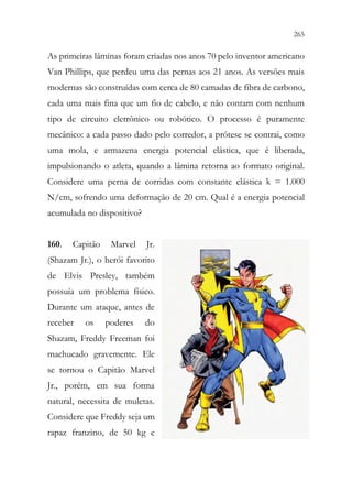 265
263
As primeiras lâminas foram criadas nos anos 70 pelo inventor americano
Van Phillips, que perdeu uma das pernas aos 21 anos. As versões mais
modernas são construídas com cerca de 80 camadas de fibra de carbono,
cada uma mais fina que um fio de cabelo, e não contam com nenhum
tipo de circuito eletrônico ou robótico. O processo é puramente
mecânico: a cada passo dado pelo corredor, a prótese se contrai, como
uma mola, e armazena energia potencial elástica, que é liberada,
impulsionando o atleta, quando a lâmina retorna ao formato original.
Considere uma perna de corridas com constante elástica k = 1.000
N/cm, sofrendo uma deformação de 20 cm. Qual é a energia potencial
acumulada no dispositivo?
160. Capitão Marvel Jr.
(Shazam Jr.), o herói favorito
de Elvis Presley, também
possuía um problema físico.
Durante um ataque, antes de
receber os poderes do
Shazam, Freddy Freeman foi
machucado gravemente. Ele
se tornou o Capitão Marvel
Jr., porém, em sua forma
natural, necessita de muletas.
Considere que Freddy seja um
rapaz franzino, de 50 kg e
 