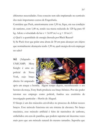 267
265
diferentes necessidades. Esse conceito tem sido implantado no currículo
dos mais importantes cursos de Engenharia.
Considere que Puck, anteriormente com 1,90 m, fique, em sua condição
de nanismo, com 1,40 m, tendo sua massa reduzida de 120 kg para 45
kg. Adote a velocidade da luz c = 3x108 m/s e g = 10 m/s².
a) Qual é a quantidade de energia drenada por Black Raazar?
b) Se Puck tiver que pular uma altura de 50 cm para alcançar um objeto
que normalmente alcançaria tendo 1,90 m, qual energia deverá empregar
no salto?
162. (Adaptado –
UNICAMP) Misty
Knight é uma ex-
policial de Nova
York, cujo braço
direito foi amputado
após um ataque a bomba. Algum tempo depois, reconhecendo o ato
heroico da moça, Tony Stark produziu seu braço biônico. Por não poder
retomar seu emprego como policial, fundou seu escritório de
investigação particular – Heróis de Aluguel.
O bíceps é um dos músculos envolvidos no processo de dobrar nossos
braços. Esse músculo funciona em um sistema de alavanca. No braço
mecânico, esse músculo artificial é feito de nanotubos de carbono,
embebidos em cera de parafina, que podem suportar até duzentas vezes
mais peso que um músculo natural do mesmo tamanho. Suponha que
 