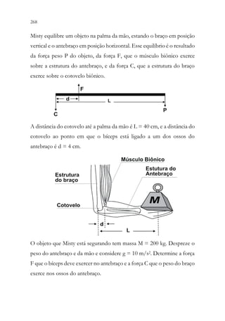 268 266
Misty equilibre um objeto na palma da mão, estando o braço em posição
vertical e o antebraço em posição horizontal. Esse equilíbrio é o resultado
da força peso P do objeto, da força F, que o músculo biônico exerce
sobre a estrutura do antebraço, e da força C, que a estrutura do braço
exerce sobre o cotovelo biônico.
A distância do cotovelo até a palma da mão é L = 40 cm, e a distância do
cotovelo ao ponto em que o bíceps está ligado a um dos ossos do
antebraço é d = 4 cm.
O objeto que Misty está segurando tem massa M = 200 kg. Despreze o
peso do antebraço e da mão e considere g = 10 m/s2. Determine a força
F que o bíceps deve exercer no antebraço e a força C que o peso do braço
exerce nos ossos do antebraço.
 