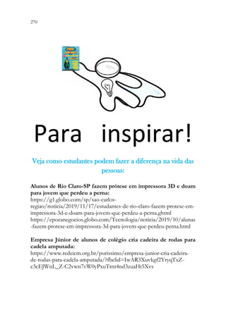 270 268
Para inspirar!
V
Ve
ej
ja
a c
co
om
mo
o e
es
st
tu
ud
da
an
nt
te
es
s p
po
od
de
em
m f
fa
az
ze
er
r a
a d
di
if
fe
er
re
en
nç
ça
a n
na
a v
vi
id
da
a d
da
as
s
p
pe
es
ss
so
oa
as
s:
:
Alunos de Rio Claro-SP fazem prótese em impressora 3D e doam
para jovem que perdeu a perna:
https://g1.globo.com/sp/sao-carlos-
regiao/noticia/2019/11/17/estudantes-de-rio-claro-fazem-protese-em-
impressora-3d-e-doam-para-jovem-que-perdeu-a-perna.ghtml
https://epocanegocios.globo.com/Tecnologia/noticia/2019/10/alunas
-fazem-protese-em-impressora-3d-para-jovem-que-perdeu-perna.html
Empresa Júnior de alunos de colégio cria cadeira de rodas para
cadela amputada:
https://www.redeicm.org.br/purissimo/empresa-junior-cria-cadeira-
de-rodas-para-cadela-amputada/?fbclid=IwAR3Xuvkgf2YryqTxZ-
c3cEJWnL_Z-C2vwn7vW0yPxuTrnt4nd3zuaHt5Xvs
 