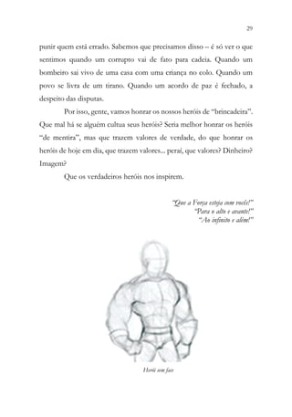 29
27
punir quem está errado. Sabemos que precisamos disso – é só ver o que
sentimos quando um corrupto vai de fato para cadeia. Quando um
bombeiro sai vivo de uma casa com uma criança no colo. Quando um
povo se livra de um tirano. Quando um acordo de paz é fechado, a
despeito das disputas.
Por isso, gente, vamos honrar os nossos heróis de “brincadeira”.
Que mal há se alguém cultua seus heróis? Seria melhor honrar os heróis
“de mentira”, mas que trazem valores de verdade, do que honrar os
heróis de hoje em dia, que trazem valores... peraí, que valores? Dinheiro?
Imagem?
Que os verdadeiros heróis nos inspirem.
“Que a Força esteja com vocês!”
“Para o alto e avante!”
“Ao infinito e além!”
Herói sem face
 