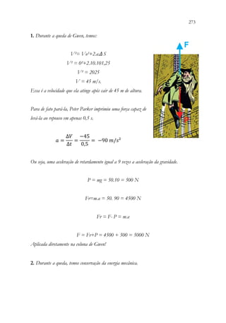 273
271
1. Durante a queda de Gwen, temos:
V²= Vo²+2.a.ΔS
V² = 0²+2.10.101,25
V² = 2025
V = 45 m/s.
Essa é a velocidade que ela atinge após cair de 45 m de altura.
Para de fato pará-la, Peter Parker imprimiu uma força capaz de
levá-la ao repouso em apenas 0,5 s.
𝑎𝑎 =
∆𝑉𝑉
∆𝑡𝑡
=
−45
0,5
= −90 𝑚𝑚/𝑠𝑠²
Ou seja, uma aceleração de retardamento igual a 9 vezes a aceleração da gravidade.
P = mg = 50.10 = 500 N
Fr=m.a = 50. 90 = 4500 N
Fr = F- P = m.a
F = Fr+P = 4500 + 500 = 5000 N
Aplicada diretamente na coluna de Gwen!
2. Durante a queda, temos conservação da energia mecânica.
 