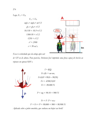 274 272
Logo, EA = EB.
EA = EB
mghA= mghB+ mv²/2
ghA= ghB+ v²/2
10.130 = 10.5+v²/2
1300-50 = v²/2
1250 = v²/2
v² = 2500
v = 50 m/s.
Essa é a velocidade que ela atinge após cair
de 125 m de altura. Para pará-la, Stivinson José imprimiu uma força capaz de levá-la ao
repouso em apenas 0,05 s.
I = ΔQ
Fr. Δt = mv-mvo
Fr.0,05 =90.0 – 90(50)
Fr = -4500/0,05
Fr = -90.000 N
P = mg = 90.10 = 900 N
Fr = F- P = m.a
F = Fr + P = 90.000 + 900 = 90.900 N
Aplicada sobre a pobre mocinha, que sonhava em beijar seu herói!
 