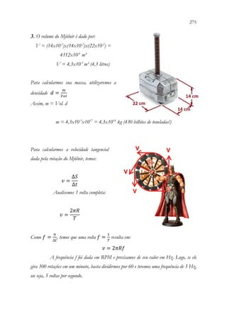 275
273
3. O volume do Mjölnir é dado por:
V = (14x10-2
)x(14x10-2
)x(22x10-2
) =
4312x10-6
m³
V = 4,3x10-3
m³ (4,3 litros)
Para calcularmos sua massa, utilizaremos a
densidade 𝑑𝑑 =
𝑚𝑚
𝑉𝑉𝑉𝑉𝑉𝑉
Assim, m = Vol. d
m = 4,3x10-3
x1017
= 4,3x1014
kg (430 bilhões de toneladas!)
Para calcularmos a velocidade tangencial
dada pela rotação do Mjölnir, temos:
𝑣𝑣 =
∆𝑆𝑆
∆𝑡𝑡
Analisemos 1 volta completa:
𝑣𝑣 =
2𝜋𝜋𝜋𝜋
𝑇𝑇
Como 𝑓𝑓 =
𝑛𝑛
∆𝑡𝑡
, temos que uma volta 𝑓𝑓 =
1
𝑇𝑇
resulta em:
𝑣𝑣 = 2𝜋𝜋𝜋𝜋𝜋𝜋
A frequência f foi dada em RPM e precisamos de seu valor em Hz. Logo, se ele
gira 300 rotações em um minuto, basta dividirmos por 60 e teremos uma frequência de 5 Hz,
ou seja, 5 voltas por segundo.
 