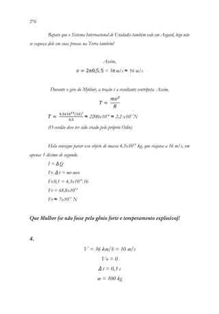 276 274
Repare que o Sistema Internacional de Unidades também vale em Asgard, logo não
se esqueça dele em suas provas na Terra também!
Assim,
𝑣𝑣 = 2𝜋𝜋0,5.5 = 5πm/s ≈ 16 m/s
Durante o giro do Mjölnir, a tração é a resultante centrípeta. Assim,
𝑇𝑇 =
𝑚𝑚𝑚𝑚²
𝑅𝑅
𝑇𝑇 =
4,3𝑥𝑥1014(16)²
0,5
≈ 2200x1014
≈ 2,2 x1017
N
(O cordão deve ter sido criado pelo próprio Odin)
Hela consegue parar esse objeto de massa 4,3x1014
kg, que viajava a 16 m/s, em
apenas 1 décimo de segundo.
I = ΔQ
Fr. Δt = mv-mvo
Fr.0,1 = 4,3x1014
.16
Fr = 68,8x1014
Fr ≈ 7x1015
N
Que Mulher (se não fosse pelo gênio forte e temperamento explosivo)!
4.
V = 36 km/h = 10 m/s
Vo = 0
Δ t = 0,3 s
m = 100 kg
 