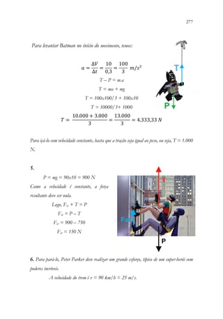 277
275
Para levantar Batman no início do movimento, temos:
𝑎𝑎 =
∆𝑉𝑉
∆𝑡𝑡
=
10
0,3
=
100
3
𝑚𝑚/𝑠𝑠²
T – P = m.a
T = ma + mg
T = 100x100/3 + 100x10
T = 10000/3+ 1000
𝑇𝑇 =
10.000 + 3.000
3
=
13.000
3
= 4.333,33 𝑁𝑁
Para içá-lo com velocidade constante, basta que a tração seja igual ao peso, ou seja, T = 1.000
N.
5.
P = mg = 90x10 = 900 N
Como a velocidade é constante, a força
resultante deve ser nula.
Logo, Fat + T = P
Fat = P – T
Fat = 900 – 750
Fat = 150 N
6. Para pará-lo, Peter Parker deve realizar um grande esforço, típico de um super-herói com
poderes incríveis.
A velocidade do trem é v = 90 km/h = 25 m/s.
 