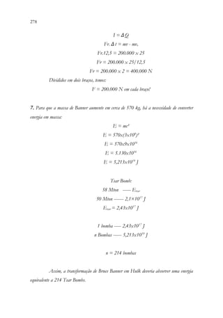 278 276
I = ΔQ
Fr. Δt = mv - mvo
Fr.12,5 = 200.000 x 25
Fr = 200.000 x 25/12,5
Fr = 200.000 x 2 = 400.000 N
Divididos em dois braços, temos:
F = 200.000 N em cada braço!
7. Para que a massa de Banner aumente em cerca de 570 kg, há a necessidade de converter
energia em massa:
E = mc²
E = 570x(3x108
)²
E = 570x9x1016
E = 5.130x1016
E = 5,213x1019
J
Tsar Bomb:
58 Mton ------ Etsar
50 Mton ------- 2,1×1017
J
Etsar = 2,43x1017
J
1 bomba ----- 2,43x1017
J
n Bombas ------ 5,213x1019
J
n = 214 bombas
Assim, a transformação de Bruce Banner em Hulk deveria absorver uma energia
equivalente a 214 Tsar Bombs.
 