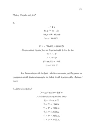 279
277
Hulk, o Vingador mais forte!
8.
I = ΔQ
Fr. Δt = mv – mvo
Fr.0,1 = 0 – 150x40
Fr = - 150x40/0,1
Fr = – 150x400 = 60.000 N
A força resultante é igual à força nos braços subtraída do peso dos dois:
Fr = F – P
F = Fr + P
F = 60.000 + 1500
F = 61.500 N
Se o Batman não fosse tão inteligente e não tivesse ancorado a grappling gun em seu
exoesqueleto inserido debaixo de sua roupa, isso poderia ter sido desastroso...Mas o Batman é
o cara!
9. a) Peso de um policial
P = mg = 65x10 = 650 N
Analisando de baixo para cima, temos:
T6 = 1P = 650 N.
T5= 2P = 1300 N.
T4 = 3P = 1950 N.
T3= 4P = 2600 N.
T2 = 5P = 3250 N.
T1 = 6P = 3900 N.
 