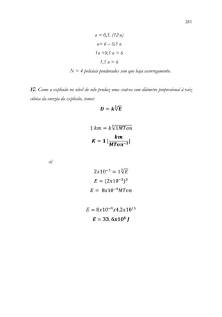 281
279
n = 0,5. (12-n)
n= 6 – 0,5 n
1n +0,5 n = 6
1,5 n = 6
N = 4 policiais pendurados sem que haja escorregamento.
10. Como a explosão no nível do solo produz uma cratera com diâmetro proporcional à raiz
cúbica da energia da explosão, temos:
𝑫𝑫 = 𝒌𝒌√𝑬𝑬
𝟑𝟑
1 𝑘𝑘𝑘𝑘 = 𝑘𝑘√1𝑀𝑀𝑀𝑀𝑀𝑀𝑀𝑀
3
𝑲𝑲 = 𝟏𝟏 [
𝒌𝒌𝒌𝒌
𝑴𝑴𝑴𝑴𝑴𝑴𝑴𝑴−𝟑𝟑
]
a)
2𝑥𝑥10−3
= 1√𝐸𝐸
3
𝐸𝐸 = (2𝑥𝑥10−3
)3
𝐸𝐸 = 8𝑥𝑥10−9
𝑀𝑀𝑀𝑀𝑀𝑀𝑀𝑀
𝐸𝐸 = 8𝑥𝑥10−9
𝑥𝑥4,2𝑥𝑥1015
𝑬𝑬 = 𝟑𝟑𝟑𝟑, 𝟔𝟔𝟔𝟔𝟔𝟔𝟎𝟎𝟔𝟔
𝑱𝑱
 