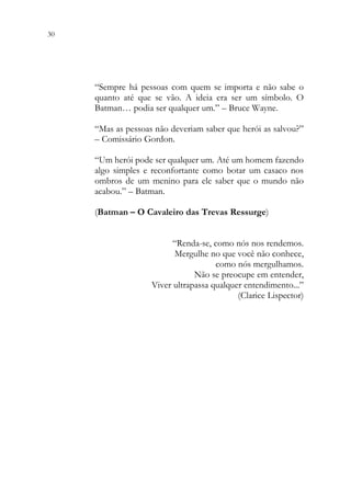 30 28
“Sempre há pessoas com quem se importa e não sabe o
quanto até que se vão. A ideia era ser um símbolo. O
Batman… podia ser qualquer um.” – Bruce Wayne.
“Mas as pessoas não deveriam saber que herói as salvou?”
– Comissário Gordon.
“Um herói pode ser qualquer um. Até um homem fazendo
algo simples e reconfortante como botar um casaco nos
ombros de um menino para ele saber que o mundo não
acabou.” – Batman.
(Batman – O Cavaleiro das Trevas Ressurge)
“Renda-se, como nós nos rendemos.
Mergulhe no que você não conhece,
como nós mergulhamos.
Não se preocupe em entender,
Viver ultrapassa qualquer entendimento...”
(Clarice Lispector)
 
