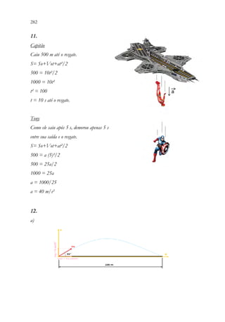 282 280
11.
Capitão
Caiu 500 m até o resgate.
S= So+Vot+at²/2
500 = 10t²/2
1000 = 10t²
t² = 100
t = 10 s até o resgate.
Tony
Como ele saiu após 5 s, demorou apenas 5 s
entre sua saída e o resgate.
S= So+Vot+at²/2
500 = a (5)²/2
500 = 25a/2
1000 = 25a
a = 1000/25
a = 40 m/s²
12.
a)
 