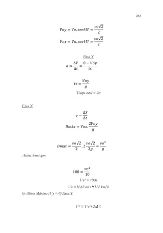 283
281
𝑉𝑉𝑉𝑉𝑉𝑉 = 𝑉𝑉𝑉𝑉. 𝑠𝑠𝑠𝑠𝑠𝑠45° =
𝑣𝑣𝑣𝑣√2
2
𝑉𝑉𝑉𝑉𝑉𝑉 = 𝑉𝑉𝑉𝑉. 𝑐𝑐𝑐𝑐𝑐𝑐45° =
𝑣𝑣𝑣𝑣√2
2
Eixo Y
𝑎𝑎 =
∆𝑉𝑉
∆𝑡𝑡
=
0 − 𝑉𝑉𝑉𝑉𝑉𝑉
𝑡𝑡𝑡𝑡
𝑡𝑡𝑡𝑡 =
𝑉𝑉𝑉𝑉𝑉𝑉
𝑔𝑔
Tempo total = 2ts
Eixo X
𝑣𝑣 =
∆𝑆𝑆
∆𝑡𝑡
𝐷𝐷𝐷𝐷á𝑥𝑥 = 𝑉𝑉𝑉𝑉𝑉𝑉.
2𝑉𝑉𝑉𝑉𝑉𝑉
𝑔𝑔
𝐷𝐷𝐷𝐷á𝑥𝑥 =
𝑣𝑣𝑣𝑣√2
2
. 2
𝑣𝑣𝑣𝑣√2
2𝑔𝑔
=
𝑣𝑣𝑣𝑣2
𝑔𝑔
Assim, temos que:
100 =
𝑣𝑣𝑣𝑣2
10
Vo² = 1000
Vo =31,62 m/s ≈114 km/h
b) Altura Máxima (Vy = 0) Eixo Y
V² = Vo²+2aΔS
 