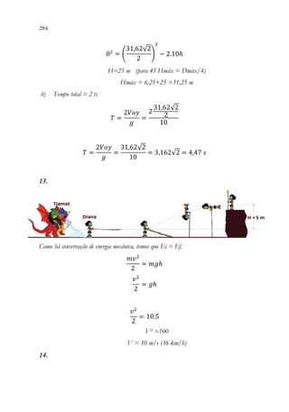 284 282
02
= (
31,62√2
2
)
2
− 2.10ℎ
H=25 m (para 45 Hmáx = Dmáx/4)
Hmáx = 6,25+25 =31,25 m
b) Tempo total = 2 ts
𝑇𝑇 =
2𝑉𝑉𝑉𝑉𝑉𝑉
𝑔𝑔
=
2
31,62√2
2
10
𝑇𝑇 =
2𝑉𝑉𝑉𝑉𝑉𝑉
𝑔𝑔
=
31,62√2
10
= 3,162√2 = 4,47 𝑠𝑠
13.
Como há conservação de energia mecânica, temos que Ei = Ef.
𝑚𝑚𝑣𝑣2
2
= 𝑚𝑚𝑚𝑚ℎ
𝑣𝑣2
2
= 𝑔𝑔ℎ
𝑣𝑣2
2
= 10.5
V² =100
V = 10 m/s (36 km/h)
14.
 