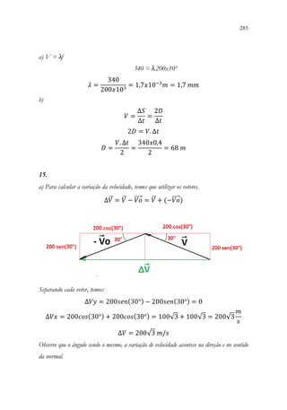 285
283
a) V = λf
340 = λ.200x10³
𝜆𝜆 =
340
200𝑥𝑥103
= 1,7𝑥𝑥10−3
𝑚𝑚 = 1,7 𝑚𝑚𝑚𝑚
b)
𝑉𝑉 =
∆𝑆𝑆
∆𝑡𝑡
=
2𝐷𝐷
∆𝑡𝑡
2𝐷𝐷 = 𝑉𝑉. ∆𝑡𝑡
𝐷𝐷 =
𝑉𝑉. ∆𝑡𝑡
2
=
340𝑥𝑥0,4
2
= 68 𝑚𝑚
15.
a) Para calcular a variação da velocidade, temos que utilizar os vetores.
∆𝑉𝑉
⃗ = 𝑉𝑉
⃗ − 𝑉𝑉𝑉𝑉
⃗⃗⃗⃗⃗ = 𝑉𝑉
⃗ + (−𝑉𝑉𝑉𝑉
⃗⃗⃗⃗⃗ )
Separando cada vetor, temos:
∆𝑉𝑉𝑉𝑉 = 200𝑠𝑠𝑠𝑠𝑠𝑠(30°) − 200𝑠𝑠𝑠𝑠𝑠𝑠(30°) = 0
∆𝑉𝑉𝑉𝑉 = 200𝑐𝑐𝑐𝑐𝑐𝑐(30°) + 200𝑐𝑐𝑐𝑐𝑐𝑐(30°) = 100√3 + 100√3 = 200√3
𝑚𝑚
𝑠𝑠
∆𝑉𝑉 = 200√3 𝑚𝑚/𝑠𝑠
Observe que o ângulo sendo o mesmo, a variação de velocidade acontece na direção e no sentido
da normal.
 