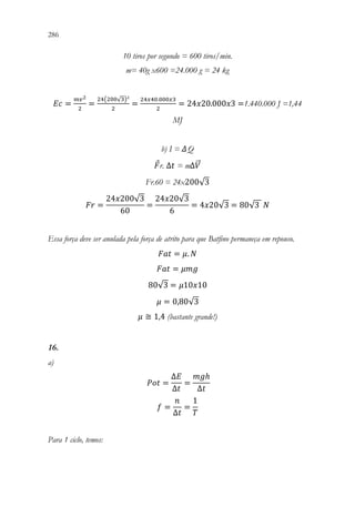 286 284
10 tiros por segundo = 600 tiros/min.
m= 40g x600 =24.000 g = 24 kg
𝐸𝐸𝐸𝐸 =
𝑚𝑚𝑣𝑣2
2
=
24(200√3)²
2
=
24𝑥𝑥40.000𝑥𝑥3
2
= 24𝑥𝑥20.000𝑥𝑥3 =1.440.000 J =1,44
MJ
b) I = ΔQ
𝐹𝐹r. ∆𝑡𝑡 = m∆𝑉𝑉
⃗
Fr.60 = 24x200√3
𝐹𝐹𝐹𝐹 =
24𝑥𝑥200√3
60
=
24𝑥𝑥20√3
6
= 4𝑥𝑥20√3 = 80√3 𝑁𝑁
Essa força deve ser anulada pela força de atrito para que Batfino permaneça em repouso.
𝐹𝐹𝐹𝐹𝐹𝐹 = 𝜇𝜇. 𝑁𝑁
𝐹𝐹𝐹𝐹𝐹𝐹 = 𝜇𝜇𝜇𝜇𝜇𝜇
80√3 = 𝜇𝜇10𝑥𝑥10
𝜇𝜇 = 0,80√3
𝜇𝜇 ≅ 1,4 (bastante grande!)
16.
a)
𝑃𝑃𝑃𝑃𝑃𝑃 =
∆𝐸𝐸
∆𝑡𝑡
=
𝑚𝑚𝑚𝑚ℎ
∆𝑡𝑡
𝑓𝑓 =
𝑛𝑛
∆𝑡𝑡
=
1
𝑇𝑇
Para 1 ciclo, temos:
 