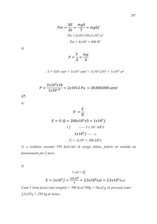 287
285
𝑃𝑃𝑃𝑃𝑃𝑃 =
∆𝐸𝐸
∆𝑡𝑡
=
𝑚𝑚𝑚𝑚ℎ
𝑇𝑇
= 𝑚𝑚𝑚𝑚ℎ𝑓𝑓
Pot =2x10³x10x1x10-2
x2
Pot = 4x10² = 400 W
b)
𝑃𝑃 =
𝐹𝐹
𝐴𝐴
=
𝑚𝑚𝑚𝑚
𝐴𝐴
A = 0,01 mm² = 1x10-2
mm² = 1x10-2
x10-6
= 1x10-8
m²
𝑃𝑃 =
2𝑥𝑥10³𝑥𝑥10
1𝑥𝑥10−8
= 2𝑥𝑥1012 𝑃𝑃𝑃𝑃 = 20.000.000 𝑎𝑎𝑎𝑎𝑎𝑎!
17.
a)
𝑈𝑈 =
𝐸𝐸
𝑄𝑄
𝐸𝐸 = 𝑈𝑈. 𝑄𝑄 = 200𝑥𝑥106
𝑥𝑥5 = 1𝑥𝑥109
𝐽𝐽
1 J ------ 3 x 10-7
kWh
1𝑥𝑥109
𝐽𝐽 ----- x
X = 3x10² = 300 kWh
Se a residência consumir 150 kwh/mês de energia elétrica, poderia ser mantida em
funcionamento por 2 meses.
b)
1 cal = 4J
𝐸𝐸 = 1𝑥𝑥109
𝐽𝐽 =
10𝑥𝑥108
4
= 2,5𝑥𝑥108
𝑐𝑐𝑐𝑐𝑐𝑐 = 2,5𝑥𝑥105
kcal
Como 1 berrie possui valor energético = 100 kcal/100g = 1kcal/g, ele precisaria comer
2,5x105
g = 250 kg de berries.
 