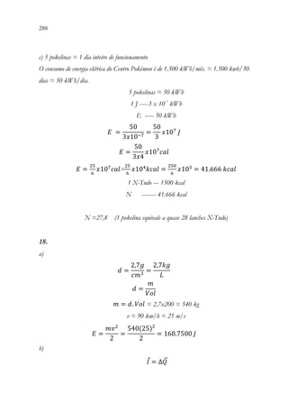 288 286
c) 5 pokelinas = 1 dia inteiro de funcionamento
O consumo de energia elétrica do Centro Pokémon é de 1.500 kWh/mês. = 1.500 kwh/30
dias = 50 kWh/dia.
5 pokelinas = 50 kWh
1 J -----3 x 10-7
kWh
E ----- 50 kWh
𝐸𝐸 =
50
3𝑥𝑥10−7
=
50
3
𝑥𝑥107
𝐽𝐽
𝐸𝐸 =
50
3𝑥𝑥4
𝑥𝑥107
𝑐𝑐𝑐𝑐𝑐𝑐
𝐸𝐸 =
25
6
𝑥𝑥107
𝑐𝑐𝑐𝑐𝑐𝑐=
25
6
𝑥𝑥104
𝑘𝑘𝑘𝑘𝑘𝑘𝑘𝑘 =
250
6
𝑥𝑥103
= 41.666 𝑘𝑘𝑘𝑘𝑘𝑘𝑘𝑘
1 X-Tudo --- 1500 kcal
N -------- 41.666 kcal
N =27,8 (1 pokelina equivale a quase 28 lanches X-Tudo)
18.
a)
𝑑𝑑 =
2,7𝑔𝑔
𝑐𝑐𝑚𝑚3
=
2,7𝑘𝑘𝑘𝑘
𝐿𝐿
𝑑𝑑 =
𝑚𝑚
𝑉𝑉𝑉𝑉𝑉𝑉
𝑚𝑚 = 𝑑𝑑. 𝑉𝑉𝑉𝑉𝑉𝑉 = 2,7x200 = 540 kg
v = 90 km/h = 25 m/s
𝐸𝐸 =
𝑚𝑚𝑣𝑣2
2
=
540(25)²
2
= 168.7500 𝐽𝐽
b)
𝐼𝐼 = ∆𝑄𝑄
⃗
 