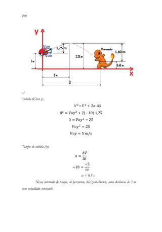 290 288
a)
Subida (Eixo y)
𝑉𝑉2
= 𝑉𝑉2
+ 2𝑎𝑎. ∆𝑆𝑆
0² = 𝑉𝑉𝑉𝑉𝑉𝑉2
+ 2(−10).1,25
0 = 𝑉𝑉𝑉𝑉𝑉𝑉2
− 25
𝑉𝑉𝑉𝑉𝑉𝑉2
= 25
𝑉𝑉𝑉𝑉𝑉𝑉 = 5 𝑚𝑚/𝑠𝑠
Tempo de subida (ts)
𝑎𝑎 =
∆𝑉𝑉
∆𝑡𝑡
−10 =
−5
𝑡𝑡𝑡𝑡
ts = 0,5 s
Nesse intervalo de tempo, ele percorreu, horizontalmente, uma distância de 3 m
com velocidade constante.
 