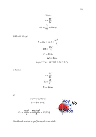 291
289
Eixo –x
𝑣𝑣 =
∆𝑆𝑆
∆𝑡𝑡
𝑣𝑣𝑣𝑣𝑣𝑣 =
3
0,5
= 6 𝑚𝑚/𝑠𝑠
b) Descida (eixo y)
𝑆𝑆 = 𝑆𝑆𝑆𝑆 + 𝑣𝑣𝑣𝑣. 𝑡𝑡 +
𝑎𝑎𝑡𝑡2
2
1,8 =
10𝑡𝑡2
2
𝑡𝑡² = 0,36
𝑡𝑡𝑡𝑡 = 0,6 s
Logo, T = ts + td = 0,5 + 0,6 = 1,1 s
c) Eixo x
𝑣𝑣 =
∆𝑆𝑆
∆𝑡𝑡
6 =
𝐷𝐷
1,1
𝐷𝐷 = 6,6 𝑚𝑚
d)
Vo² = Vox²+Voy²
V² = 6²+ 5²=61
𝐸𝐸𝐸𝐸 =
𝑚𝑚𝑣𝑣𝑣𝑣2
2
=
0,5𝑥𝑥61²
2
= 15,25 𝐽𝐽
Considerando a altura na qual foi lançada, temos ainda:
 