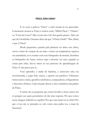 31
29
FÍSICA, ESSA LINDA!
É só ouvir a palavra “Física” e todo mundo já sai apavorado.
Comumente associa-se Física a termos como “Difícil Pacas”, “Chatice”
ou “Coisa de Louco”! Mas a coisa não é tão feia quanto parece. Aliás, até
que ela é bonitinha. Ousamos dizer até que “a Física é linda”! Mas, afinal,
o que é Física?
Desde pequenino, quando pela primeira vez abriu seus olhos,
ouviu o bater do coração de sua mãe e sentiu sua temperatura, segurou
sua mamadeira, teve contato com seus brinquedos de montar, derrubou
os brinquedos do berço, tomou sopa e destruiu sua casa, jogando as
coisas pelo chão, deu-se início ao seu processo de aprendizagem de
Física. E não parou por aí...
Você aprendeu a andar de bicicleta, a atravessar uma rua
movimentada, a jogar bola, sinuca, a apertar um parafuso. Utilizamos
fornos micro-ondas, aparelhos telefônicos, computadores, refrigeradores
e chuveiros elétricos. Cada situação dessas é uma verdadeira aula prática
de Física.
E tantas são as perguntas que somos levados a fazer, tantos são
os porquês aos quais gostaríamos de dar uma resposta. Por que vemos
nossa imagem refletida no espelho? Por que uma maçã cai no chão? Por
que a Lua não se precipita ao solo como uma pedra (ou a maçã de
Newton)?
 