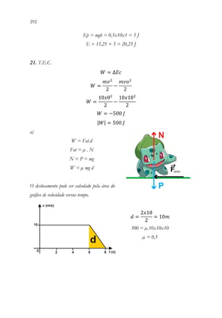 292 290
Ep = mgh = 0,5x10x1 = 5 J
E = 15,25 + 5 = 20,25 J
21. T.E.C.
𝑊𝑊 = ∆𝐸𝐸𝐸𝐸
𝑊𝑊 =
𝑚𝑚𝑣𝑣2
2
−
𝑚𝑚𝑚𝑚𝑜𝑜2
2
𝑊𝑊 =
10𝑥𝑥02
2
−
10𝑥𝑥102
2
𝑊𝑊 = −500 𝐽𝐽
|𝑊𝑊| = 500 𝐽𝐽
a)
W = Fat.d
Fat = µ . N
N = P = mg
W = µ mg d
O deslocamento pode ser calculado pela área do
gráfico de velocidade versus tempo.
𝑑𝑑 =
2𝑥𝑥10
2
= 10𝑚𝑚
500 = µ.10x10x10
µ = 0,5
 