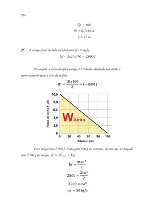 294 292
Ep = mgh
60 = 0,5x10xh
h = 12 m
25. A energia final da bola será potencial (E = mgh):
Ef = 2x10x100 = 2.000 J
No trajeto, o atrito dissipou energia. O trabalho dissipado pelo atrito é
numericamente igual à área do gráfico.
𝑊𝑊 =
10𝑥𝑥100
2
= (−)500 𝐽𝐽
Para chegar com 2.000 J, tendo gasto 500 J no caminho, ela teve que ser lançada
com 2.500 J de energia (Ei – Watrito = Ef)
𝐸𝐸𝐸𝐸 =
𝑚𝑚𝑣𝑣𝑣𝑣2
2
2500 =
2𝑣𝑣𝑣𝑣2
2
2500 = 𝑣𝑣𝑣𝑣²
𝑣𝑣𝑣𝑣 = 50 𝑚𝑚/𝑠𝑠
 