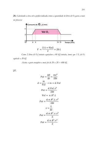 295
293
26. Calculando a área sob o gráfico indicado, temos a quantidade de litros de O2 gasta a mais
no processo:
𝑉𝑉 =
(11 + 9)𝑥𝑥2
2
= 20 𝐿𝐿
Como 2 litros de O2/minuto equivalem a 40 kJ/minuto, temos que 1 L de O2
equivale a 20 kJ.
Assim, o gasto energético a mais foi de 20 x 20 = 400 kJ.
27.
𝑃𝑃𝑃𝑃𝑃𝑃 =
∆𝐸𝐸
∆𝑡𝑡
=
𝑚𝑚𝑚𝑚²
2∆𝑡𝑡
𝑑𝑑 =
𝑚𝑚
𝑉𝑉𝑉𝑉𝑉𝑉
 → 𝑚𝑚 = 𝑑𝑑. 𝑉𝑉𝑉𝑉𝑉𝑉
𝑃𝑃𝑃𝑃𝑃𝑃 =
𝑑𝑑. 𝑉𝑉𝑉𝑉𝑉𝑉. 𝑣𝑣²
2∆𝑡𝑡
𝑉𝑉𝑉𝑉𝑉𝑉 = 𝜋𝜋. 𝑅𝑅². 𝐿𝐿
𝑃𝑃𝑃𝑃𝑃𝑃 =
𝑑𝑑. 𝜋𝜋. 𝑅𝑅². 𝐿𝐿. 𝑣𝑣²
2∆𝑡𝑡
𝑣𝑣 =
𝐿𝐿
∆𝑡𝑡
𝑃𝑃𝑃𝑃𝑃𝑃 =
𝑑𝑑. 𝜋𝜋. 𝑅𝑅². 𝑣𝑣. 𝑣𝑣²
2
𝑃𝑃𝑃𝑃𝑃𝑃 =
𝑑𝑑. 𝜋𝜋. 𝑅𝑅². 𝑣𝑣3
2
 