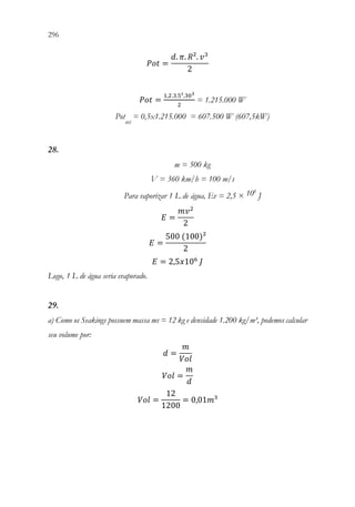 296 294
𝑃𝑃𝑃𝑃𝑃𝑃 =
𝑑𝑑. 𝜋𝜋. 𝑅𝑅². 𝑣𝑣3
2
𝑃𝑃𝑃𝑃𝑃𝑃 =
1,2.3.5².303
2
= 1.215.000 W
Pot
útil
= 0,5x1.215.000 = 607.500 W (607,5kW)
28.
m = 500 kg
V = 360 km/h = 100 m/s
Para vaporizar 1 L de água, Ev = 2,5 × 106
J
𝐸𝐸 =
𝑚𝑚𝑣𝑣2
2
𝐸𝐸 =
500(100)²
2
𝐸𝐸 = 2,5𝑥𝑥106
𝐽𝐽
Logo, 1 L de água seria evaporado.
29.
a) Como os Seakings possuem massa ms = 12 kg e densidade 1.200 kg/m³, podemos calcular
seu volume por:
𝑑𝑑 =
𝑚𝑚
𝑉𝑉𝑉𝑉𝑉𝑉
𝑉𝑉𝑉𝑉𝑉𝑉 =
𝑚𝑚
𝑑𝑑
𝑉𝑉𝑉𝑉𝑉𝑉 =
12
1200
= 0,01𝑚𝑚³
 