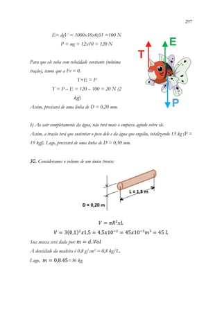 297
295
E= dgV = 1000x10x0,01 =100 N
P = mg = 12x10 = 120 N
Para que ele suba com velocidade constante (mínima
tração), temos que a Fr = 0.
T+E = P
T = P – E = 120 – 100 = 20 N (2
kgf)
Assim, precisará de uma linha de D = 0,20 mm.
b) Ao sair completamente da água, não terá mais o empuxo agindo sobre ele.
Assim, a tração terá que sustentar o peso dele e da água que engoliu, totalizando 15 kg (P =
15 kgf). Logo, precisará de uma linha de D = 0,50 mm.
30. Consideramos o volume de um único tronco:
𝑉𝑉 = 𝜋𝜋𝜋𝜋²𝑥𝑥𝑥𝑥
𝑉𝑉 = 3(0,1)2
𝑥𝑥1,5 = 4,5𝑥𝑥10−2
= 45𝑥𝑥10−3
𝑚𝑚³ = 45 𝐿𝐿
Sua massa será dada por: 𝑚𝑚 = 𝑑𝑑. 𝑉𝑉𝑉𝑉𝑉𝑉
A densidade da madeira é 0,8 g/cm³ = 0,8 kg/L.
Logo, 𝑚𝑚 = 0,8.45=36 kg.
 
