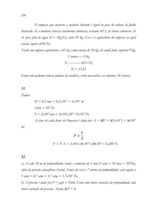 298 296
O empuxo que mantém a madeira boiando é igual ao peso do volume de fluido
deslocado. Se a madeira estivesse totalmente submersa, teríamos 45 L de tronco submerso. Se
ele fosse feito de água (d = 1kg/L), teria 45 kg. Esse é o equivalente do empuxo ao qual
estaria sujeito (450 N).
Tendo um empuxo equivalente a 45 kg e uma massa de 36 kg, ele ainda pode suportar 9 kg.
1 tronco ---- 9 kg
N ------------ (85+55)
N = 15,55
Como não podemos colocar pedaços de madeira, serão necessários, no mínimo, 16 troncos.
31.
Dados:
D = 0,2 mm = 0,2x10-3
= 2x10-4
m
1atm = 105
Pa
P = 2x102
atm = 2x102
x105
=2x107
Pa
A área de cada dente de Omastar é dado por A = πR² = π(1x10-4
) = πx10-4
m².
𝑃𝑃 =
𝐹𝐹
𝐴𝐴
F = P.A = 2x107
x πx10-4
=2πx10³ = 6.280 N
32.
a) A cada 10 m de profundidade, temos o aumento de 1 atm (1 atm = 10 mca = 105
Pa),
além da pressão atmosférica (1atm). Como ela está a 7 metros de profundidade, está sujeita a
1 atm + 0,7 atm = 1,7 atm = 1,7x105
Pa.
b) A pressão é dada por P = µgh + Patm. Como não houve variação da profundidade, não
houve variação da pressão. Assim, ΔP = 0.
 