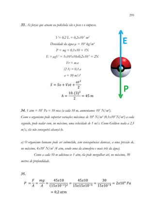 299
297
33. As forças que atuam na pokebola são o peso e o empuxo.
V= 0,2 L = 0,2x10-3
m²
Densidade da água µ = 10³ kg/m³
P = mg = 0,1x10 = 1N
E = µgV = 1x10³x10x0,2x10-3
= 2N
Fr = m.a
(2-1) = 0,1.a
a = 10 m/s²
𝑆𝑆 = 𝑆𝑆𝑆𝑆 + 𝑉𝑉𝑉𝑉𝑉𝑉 +
𝑎𝑎𝑡𝑡2
2
ℎ =
10. (3)²
2
= 45 𝑚𝑚
34. 1 atm = 105
Pa = 10 mca (a cada 10 m, aumentamos 105
N/m²).
Como o organismo pode suportar variações máximas de 104
N/m² (0,1x105
N/m²) a cada
segundo, pode nadar com, no máximo, uma velocidade de 1 m/s. Como Goldeen nada a 2,5
m/s, ela não conseguirá alcançá-lo.
a) O organismo humano pode ser submetido, sem consequências danosas, a uma pressão de,
no máximo, 4x105
N/m2
(4 atm, sendo uma da atmosfera e mais três da água).
Como a cada 10 m adiciona-se 1 atm, ela pode mergulhar até, no máximo, 30
metros de profundidade.
35.
𝑃𝑃 =
𝐹𝐹
𝐴𝐴
=
𝑚𝑚𝑚𝑚
𝐴𝐴
=
45𝑥𝑥10
(15𝑥𝑥10−2)2
=
45𝑥𝑥10
15𝑥𝑥15𝑥𝑥10−4
=
30
15𝑥𝑥10−4
= 2𝑥𝑥104
𝑃𝑃𝑃𝑃
= 0,2 𝑎𝑎𝑎𝑎𝑎𝑎
 