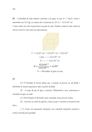 300 298
36. A densidade do corpo humano é próxima à da água, ou seja, d = 1 kg/L. Como o
monstrinho tem 12,5 kg, seu volume deve ser próximo de 12,5 L = 12,5x10-3
m³.
Vamos adotar um valor razoável para um grão de areia. Podemos estimá-lo como sendo um
cubo de aresta 0,5 mm (uma boa aproximação).
V = (5x10-4
m)³ = 125x10-12
m³ = 12,5x10-11
1 grão ---------12,5x10-11
m³
N ------------12,5x10-3
m³.
𝑁𝑁 =
12,5𝑥𝑥10−3
12,5𝑥𝑥10−11
= 1𝑥𝑥10 8
N = 100 milhões de grãos de areia
37.
(V) O Princípio de Pascal afirma que a variação de pressão em um fluido é
distribuída de maneira igual para todos os pontos do fluido.
(F) A vazão do jato de água é constante. Diminuindo a área, aumentamos a
velocidade da água na saída.
(V) Pelo Princípio de Bernoulli, maior velocidade, menor pressão estática.
(F) A pressão, na saída do esguicho, é maior, já que se encontra em um ponto mais
baixo.
( V) Temos um lançamento horizontal, com velocidade horizontal constante e
vertical acelerada pela gravidade.
 