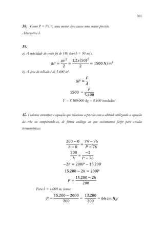 301
299
38. Como P = F/A, uma menor área causa uma maior pressão.
Alternativa b
39.
a) A velocidade do vento foi de 180 km/h = 50 m/s.
∆𝑃𝑃 =
𝜇𝜇𝑣𝑣2
2
=
1,2𝑥𝑥(50)2
2
= 1500 𝑁𝑁/𝑚𝑚²
b) A área do telhado é de 5.400 m².
∆𝑃𝑃 =
𝐹𝐹
𝐴𝐴
1500 =
𝐹𝐹
5.400
F = 8.100.000 kg = 8.100 toneladas!
40. Podemos encontrar a equação que relaciona a pressão com a altitude utilizando a equação
da reta ou comparando-as, de forma análoga ao que costumamos fazer para escalas
termométricas:
200 − 0
ℎ − 0
=
74 − 76
𝑃𝑃 − 76
200
ℎ
=
−2
𝑃𝑃 − 76
−2ℎ = 200𝑃𝑃 − 15.200
15.200 − 2ℎ = 200𝑃𝑃
𝑃𝑃 =
15.200 − 2ℎ
200
Para h = 1.000 m, temos:
𝑃𝑃 =
15.200 − 2000
200
=
13.200
200
= 66 𝑐𝑐𝑐𝑐 𝐻𝐻𝐻𝐻
 
