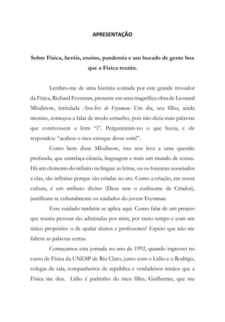 APRESENTAÇÃO
Sobre Física, heróis, ensino, pandemia e um bocado de gente boa
que a Física reuniu.
Lembro-me de uma história contada por este grande trovador
da Física, Richard Feynman, presente em uma magnífica obra de Leonard
Mlodinow, intitulada Arco-Íris de Feynman. Um dia, seu filho, ainda
menino, começou a falar de modo estranho, pois não dizia mais palavras
que contivessem a letra “i”. Perguntaram-no o que havia, e ele
respondeu: “acabou o meu estoque desse som!”.
Como bem disse Mlodinow, isto nos leva a uma questão
profunda, que entrelaça ciência, linguagem e mais um mundo de coisas.
Há um elemento do infinito na língua: as letras, ou os fonemas associados
a elas, são infinitas porque são criadas no ato. Como a criação, em nossa
cultura, é um atributo divino (Deus tem o codinome de Criador),
justificam-se culturalmente os cuidados do jovem Feynman.
Esse cuidado também se aplica aqui. Como falar de um projeto
que reuniu pessoas tão admiradas por mim, por tanto tempo e com um
único propósito: o de ajudar alunos e professores? Espero que não me
faltem as palavras certas.
Começamos esta jornada no ano de 1992, quando ingressei no
curso de Física da UNESP de Rio Claro, junto com o Lídio e o Rodrigo,
colegas de sala, companheiros de república e verdadeiros irmãos que a
Física me deu. Lídio é padrinho do meu filho, Guilherme, que me
 